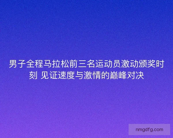 男子全程马拉松前三名运动员激动颁奖时刻 见证速度与激情的巅峰对决
