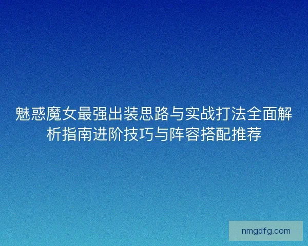 魅惑魔女最强出装思路与实战打法全面解析指南进阶技巧与阵容搭配推荐