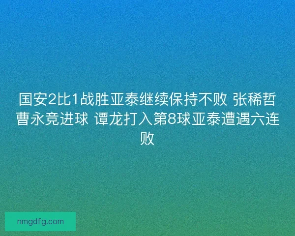 国安2比1战胜亚泰继续保持不败 张稀哲曹永竞进球 谭龙打入第8球亚泰遭遇六连败