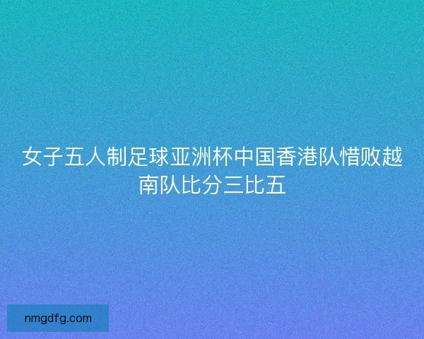 女子五人制足球亚洲杯中国香港队惜败越南队比分三比五