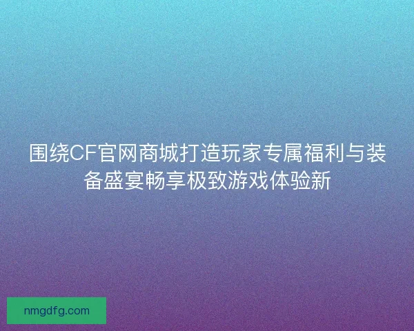 围绕CF官网商城打造玩家专属福利与装备盛宴畅享极致游戏体验新