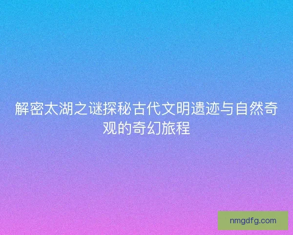 解密太湖之谜探秘古代文明遗迹与自然奇观的奇幻旅程