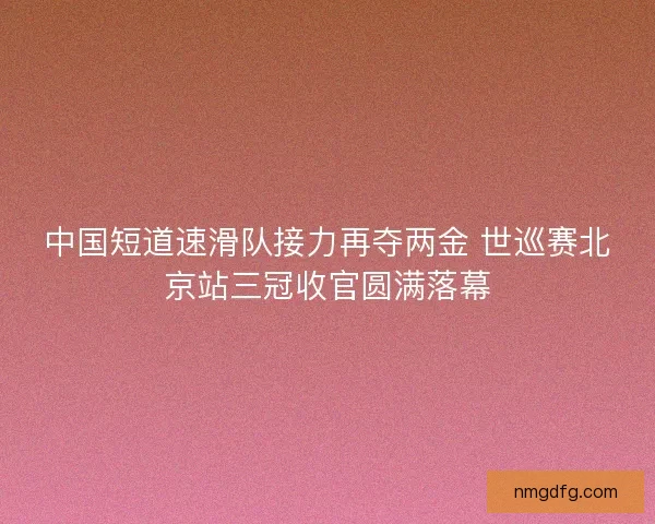 中国短道速滑队接力再夺两金 世巡赛北京站三冠收官圆满落幕